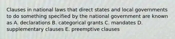 Clauses in national laws that direct states and local governments to do something specified by the national government are known as A. declarations B. categorical grants C. mandates D. supplementary clauses E. preemptive clauses