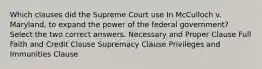 Which clauses did the Supreme Court use In McCulloch v. Maryland, to expand the power of the federal government? Select the two correct answers. Necessary and Proper Clause Full Faith and Credit Clause Supremacy Clause Privileges and Immunities Clause