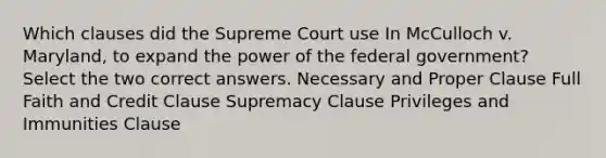 Which clauses did the Supreme Court use In McCulloch v. Maryland, to expand the power of the federal government? Select the two correct answers. Necessary and Proper Clause Full Faith and Credit Clause Supremacy Clause Privileges and Immunities Clause