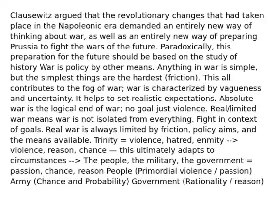 Clausewitz argued that the revolutionary changes that had taken place in the Napoleonic era demanded an entirely new way of thinking about war, as well as an entirely new way of preparing Prussia to fight the wars of the future. Paradoxically, this preparation for the future should be based on the study of history War is policy by other means. Anything in war is simple, but the simplest things are the hardest (friction). This all contributes to the fog of war; war is characterized by vagueness and uncertainty. It helps to set realistic expectations. Absolute war is the logical end of war; no goal just violence. Real/limited war means war is not isolated from everything. Fight in context of goals. Real war is always limited by friction, policy aims, and the means available. Trinity = violence, hatred, enmity --> violence, reason, chance — this ultimately adapts to circumstances --> The people, the military, the government = passion, chance, reason People (Primordial violence / passion) Army (Chance and Probability) Government (Rationality / reason)