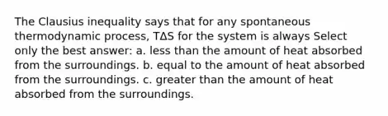 The Clausius inequality says that for any spontaneous thermodynamic process, TΔS for the system is always Select only the best answer: a. less than the amount of heat absorbed from the surroundings. b. equal to the amount of heat absorbed from the surroundings. c. greater than the amount of heat absorbed from the surroundings.