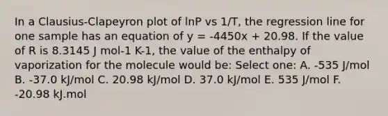 In a Clausius-Clapeyron plot of lnP vs 1/T, the regression line for one sample has an equation of y = -4450x + 20.98. If the value of R is 8.3145 J mol-1 K-1, the value of the enthalpy of vaporization for the molecule would be: Select one: A. -535 J/mol B. -37.0 kJ/mol C. 20.98 kJ/mol D. 37.0 kJ/mol E. 535 J/mol F. -20.98 kJ.mol