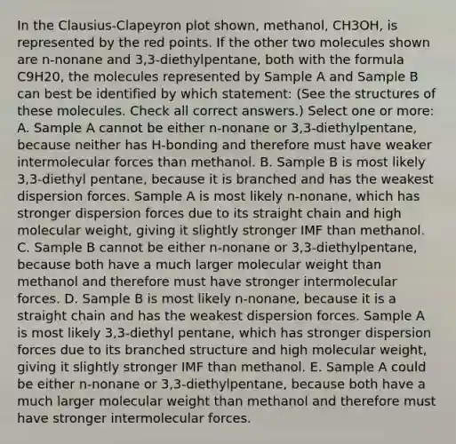 In the Clausius-Clapeyron plot shown, methanol, CH3OH, is represented by the red points. If the other two molecules shown are n-nonane and 3,3-diethylpentane, both with the formula C9H20, the molecules represented by Sample A and Sample B can best be identified by which statement: (See the structures of these molecules. Check all correct answers.) Select one or more: A. Sample A cannot be either n-nonane or 3,3-diethylpentane, because neither has H-bonding and therefore must have weaker intermolecular forces than methanol. B. Sample B is most likely 3,3-diethyl pentane, because it is branched and has the weakest dispersion forces. Sample A is most likely n-nonane, which has stronger dispersion forces due to its straight chain and high molecular weight, giving it slightly stronger IMF than methanol. C. Sample B cannot be either n-nonane or 3,3-diethylpentane, because both have a much larger molecular weight than methanol and therefore must have stronger intermolecular forces. D. Sample B is most likely n-nonane, because it is a straight chain and has the weakest dispersion forces. Sample A is most likely 3,3-diethyl pentane, which has stronger dispersion forces due to its branched structure and high molecular weight, giving it slightly stronger IMF than methanol. E. Sample A could be either n-nonane or 3,3-diethylpentane, because both have a much larger molecular weight than methanol and therefore must have stronger intermolecular forces.