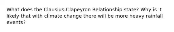 What does the Clausius-Clapeyron Relationship state? Why is it likely that with climate change there will be more heavy rainfall events?