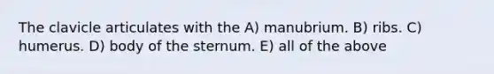 The clavicle articulates with the A) manubrium. B) ribs. C) humerus. D) body of the sternum. E) all of the above