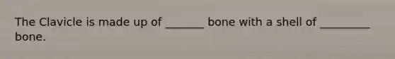 The Clavicle is made up of _______ bone with a shell of _________ bone.