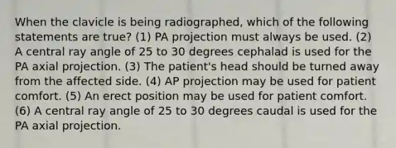 When the clavicle is being radiographed, which of the following statements are true? (1) PA projection must always be used. (2) A central ray angle of 25 to 30 degrees cephalad is used for the PA axial projection. (3) The patient's head should be turned away from the affected side. (4) AP projection may be used for patient comfort. (5) An erect position may be used for patient comfort. (6) A central ray angle of 25 to 30 degrees caudal is used for the PA axial projection.