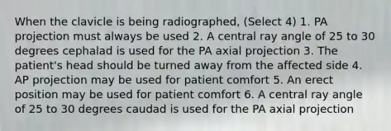 When the clavicle is being radiographed, (Select 4) 1. PA projection must always be used 2. A central ray angle of 25 to 30 degrees cephalad is used for the PA axial projection 3. The patient's head should be turned away from the affected side 4. AP projection may be used for patient comfort 5. An erect position may be used for patient comfort 6. A central ray angle of 25 to 30 degrees caudad is used for the PA axial projection