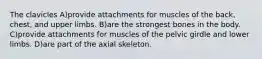 The clavicles A)provide attachments for muscles of the back, chest, and upper limbs. B)are the strongest bones in the body. C)provide attachments for muscles of the pelvic girdle and lower limbs. D)are part of the axial skeleton.