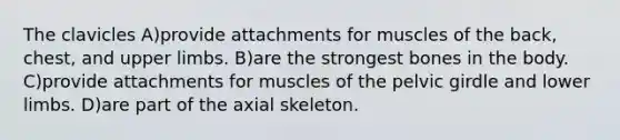 The clavicles A)provide attachments for muscles of the back, chest, and upper limbs. B)are the strongest bones in the body. C)provide attachments for muscles of the pelvic girdle and lower limbs. D)are part of the axial skeleton.