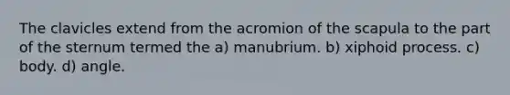 The clavicles extend from the acromion of the scapula to the part of the sternum termed the a) manubrium. b) xiphoid process. c) body. d) angle.