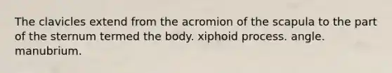 The clavicles extend from the acromion of the scapula to the part of the sternum termed the body. xiphoid process. angle. manubrium.