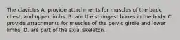 The clavicles A. provide attachments for muscles of the back, chest, and upper limbs. B. are the strongest bones in the body. C. provide attachments for muscles of the pelvic girdle and lower limbs. D. are part of the axial skeleton.