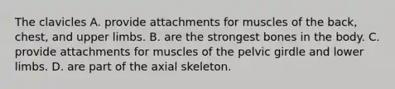 The clavicles A. provide attachments for muscles of the back, chest, and <a href='https://www.questionai.com/knowledge/kJyXBSF4I2-upper-limb' class='anchor-knowledge'>upper limb</a>s. B. are the strongest bones in the body. C. provide attachments for muscles of the <a href='https://www.questionai.com/knowledge/k9xWFjlOIm-pelvic-girdle' class='anchor-knowledge'>pelvic girdle</a> and <a href='https://www.questionai.com/knowledge/kF4ILRdZqC-lower-limb' class='anchor-knowledge'>lower limb</a>s. D. are part of the axial skeleton.