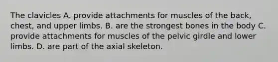 The clavicles A. provide attachments for muscles of the back, chest, and upper limbs. B. are the strongest bones in the body C. provide attachments for muscles of the pelvic girdle and lower limbs. D. are part of the axial skeleton.