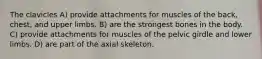 The clavicles A) provide attachments for muscles of the back, chest, and upper limbs. B) are the strongest bones in the body. C) provide attachments for muscles of the pelvic girdle and lower limbs. D) are part of the axial skeleton.