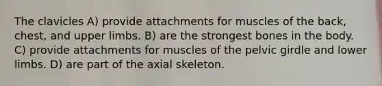 The clavicles A) provide attachments for muscles of the back, chest, and upper limbs. B) are the strongest bones in the body. C) provide attachments for muscles of the pelvic girdle and lower limbs. D) are part of the axial skeleton.