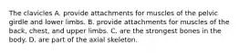 The clavicles A. provide attachments for muscles of the pelvic girdle and lower limbs. B. provide attachments for muscles of the back, chest, and upper limbs. C. are the strongest bones in the body. D. are part of the axial skeleton.