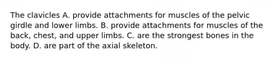 The clavicles A. provide attachments for muscles of the pelvic girdle and lower limbs. B. provide attachments for muscles of the back, chest, and upper limbs. C. are the strongest bones in the body. D. are part of the axial skeleton.