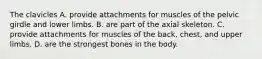 The clavicles A. provide attachments for muscles of the pelvic girdle and lower limbs. B. are part of the axial skeleton. C. provide attachments for muscles of the back, chest, and upper limbs. D. are the strongest bones in the body.