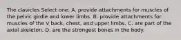 The clavicles Select one: A. provide attachments for muscles of the pelvic girdle and lower limbs. B. provide attachments for muscles of the V back, chest, and upper limbs. C. are part of the axial skeleton. D. are the strongest bones in the body.