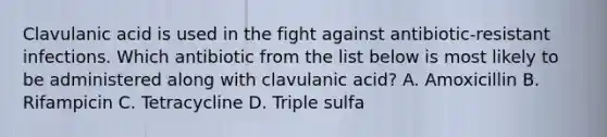 Clavulanic acid is used in the fight against antibiotic-resistant infections. Which antibiotic from the list below is most likely to be administered along with clavulanic acid? A. Amoxicillin B. Rifampicin C. Tetracycline D. Triple sulfa