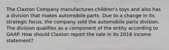 The Claxton Company manufactures children's toys and also has a division that makes automobile parts. Due to a change in its strategic focus, the company sold the automobile parts division. The division qualifies as a component of the entity according to GAAP. How should Claxton report the sale in its 2016 income statement?