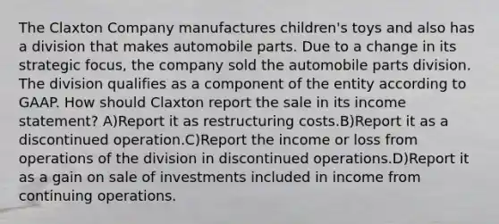 The Claxton Company manufactures children's toys and also has a division that makes automobile parts. Due to a change in its strategic focus, the company sold the automobile parts division. The division qualifies as a component of the entity according to GAAP. How should Claxton report the sale in its income statement? A)Report it as restructuring costs.B)Report it as a discontinued operation.C)Report the income or loss from operations of the division in discontinued operations.D)Report it as a gain on sale of investments included in income from continuing operations.