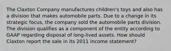 The Claxton Company manufactures children's toys and also has a division that makes automobile parts. Due to a change in its strategic focus, the company sold the automobile parts division. The division qualifies as a component of the entity according to GAAP regarding disposal of long-lived assets. How should Claxton report the sale in its 2011 income statement?