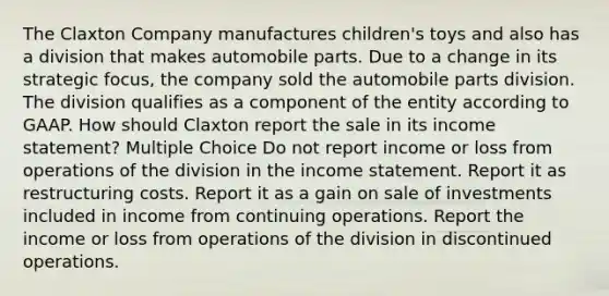 The Claxton Company manufactures children's toys and also has a division that makes automobile parts. Due to a change in its strategic focus, the company sold the automobile parts division. The division qualifies as a component of the entity according to GAAP. How should Claxton report the sale in its income statement? Multiple Choice Do not report income or loss from operations of the division in the income statement. Report it as restructuring costs. Report it as a gain on sale of investments included in income from continuing operations. Report the income or loss from operations of the division in discontinued operations.