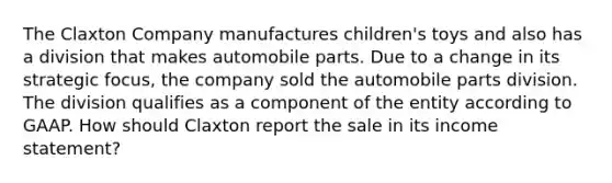 The Claxton Company manufactures children's toys and also has a division that makes automobile parts. Due to a change in its strategic focus, the company sold the automobile parts division. The division qualifies as a component of the entity according to GAAP. How should Claxton report the sale in its income statement?