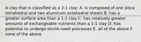 A clay that is classified as a 2:1 clay: A. is composed of one silica tetrahedral and two aluminum octahedral sheets B. has a greater <a href='https://www.questionai.com/knowledge/kEtsSAPENL-surface-area' class='anchor-knowledge'>surface area</a> than a 1:1 clay C. has relatively greater amounts of exchangeable nutrients than a 1:1 clay D. has potential to undergo shrink-swell processes E. all of the above F. none of the above