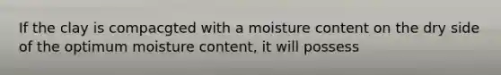 If the clay is compacgted with a moisture content on the dry side of the optimum moisture content, it will possess