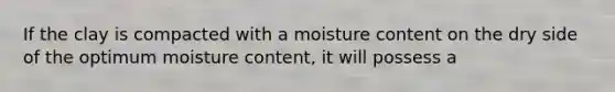 If the clay is compacted with a moisture content on the dry side of the optimum moisture content, it will possess a