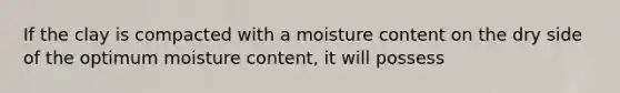 If the clay is compacted with a moisture content on the dry side of the optimum moisture content, it will possess