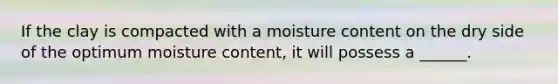 If the clay is compacted with a moisture content on the dry side of the optimum moisture content, it will possess a ______.