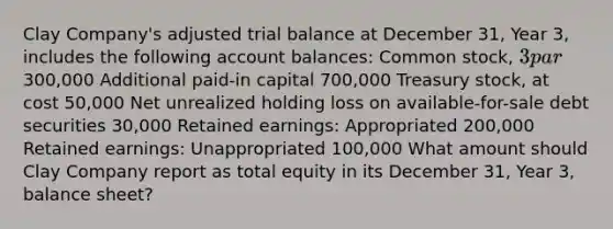 Clay Company's adjusted trial balance at December 31, Year 3, includes the following account balances: Common stock, 3 par300,000 Additional paid-in capital 700,000 Treasury stock, at cost 50,000 Net unrealized holding loss on available-for-sale debt securities 30,000 Retained earnings: Appropriated 200,000 Retained earnings: Unappropriated 100,000 What amount should Clay Company report as total equity in its December 31, Year 3, balance sheet?