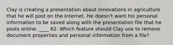 Clay is creating a presentation about innovations in agriculture that he will post on the Internet. He doesn't want his personal information to be saved along with the presentation file that he posts online. ____ 62. Which feature should Clay use to remove document properties and personal information from a file?