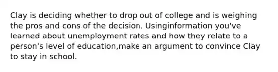 Clay is deciding whether to drop out of college and is weighing the pros and cons of the decision. Usinginformation you've learned about unemployment rates and how they relate to a person's level of education,make an argument to convince Clay to stay in school.