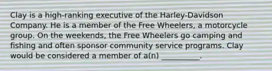 Clay is a high-ranking executive of the Harley-Davidson Company. He is a member of the Free Wheelers, a motorcycle group. On the weekends, the Free Wheelers go camping and fishing and often sponsor community service programs. Clay would be considered a member of a(n) __________.​