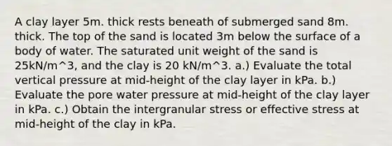 A clay layer 5m. thick rests beneath of submerged sand 8m. thick. The top of the sand is located 3m below the surface of a body of water. The saturated unit weight of the sand is 25kN/m^3, and the clay is 20 kN/m^3. a.) Evaluate the total vertical pressure at mid-height of the clay layer in kPa. b.) Evaluate the pore water pressure at mid-height of the clay layer in kPa. c.) Obtain the intergranular stress or effective stress at mid-height of the clay in kPa.