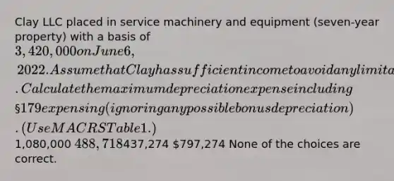 Clay LLC placed in service machinery and equipment (seven-year property) with a basis of 3,420,000 on June 6, 2022. Assume that Clay has sufficient income to avoid any limitations. Calculate the maximum depreciation expense including §179 expensing (ignoring any possible bonus depreciation). (Use MACRS Table 1.)1,080,000 488,718437,274 797,274 None of the choices are correct.