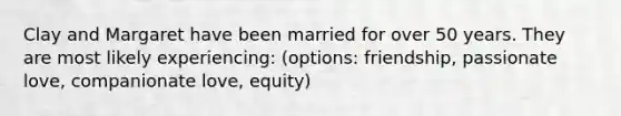 Clay and Margaret have been married for over 50 years. They are most likely experiencing: (options: friendship, passionate love, companionate love, equity)