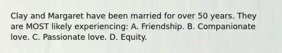 Clay and Margaret have been married for over 50 years. They are MOST likely experiencing: A. Friendship. B. Companionate love. C. Passionate love. D. Equity.