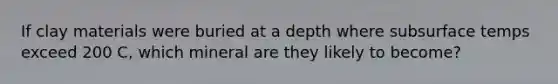 If clay materials were buried at a depth where subsurface temps exceed 200 C, which mineral are they likely to become?