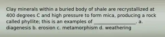 Clay minerals within a buried body of shale are recrystallized at 400 degrees C and high pressure to form mica, producing a rock called phyllite; this is an examples of __________________. a. diagenesis b. erosion c. metamorphism d. weathering