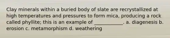 Clay minerals within a buried body of slate are recrystallized at high temperatures and pressures to form mica, producing a rock called phyllite; this is an example of ____________. a. diagenesis b. erosion c. metamorphism d. weathering