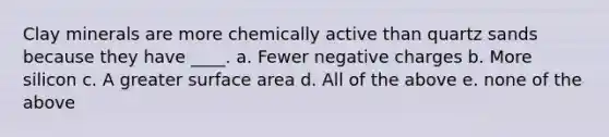 Clay minerals are more chemically active than quartz sands because they have ____. a. Fewer negative charges b. More silicon c. A greater surface area d. All of the above e. none of the above