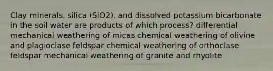 Clay minerals, silica (SiO2), and dissolved potassium bicarbonate in the soil water are products of which process? differential mechanical weathering of micas chemical weathering of olivine and plagioclase feldspar chemical weathering of orthoclase feldspar mechanical weathering of granite and rhyolite