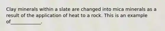 Clay minerals within a slate are changed into mica minerals as a result of the application of heat to a rock. This is an example of_____________.